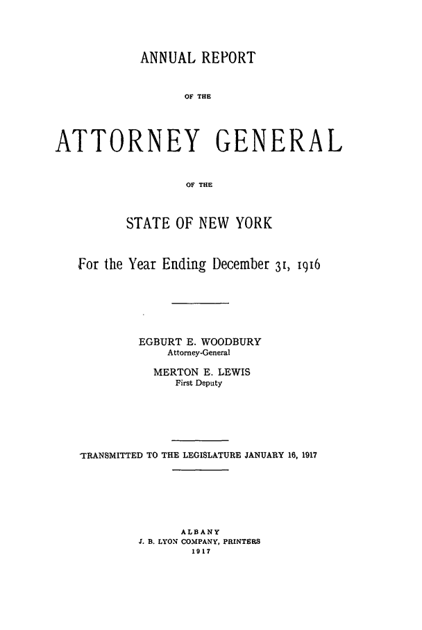 handle is hein.nyattgen/nysag0031 and id is 1 raw text is: ANNUAL REPORT
OF THE
ATTORNEY GENERAL
OF THE
STATE OF NEW YORK
For the Year Ending December 31, iqi6
EGBURT E. WOODBURY
Attorney-General
MERTON E. LEWIS
First Deputy
'TRANSMITTED TO THE LEGISLATURE JANUARY 16, 1917
ALBANY
J. B. LYON COMPANY, PRINTERS
1917


