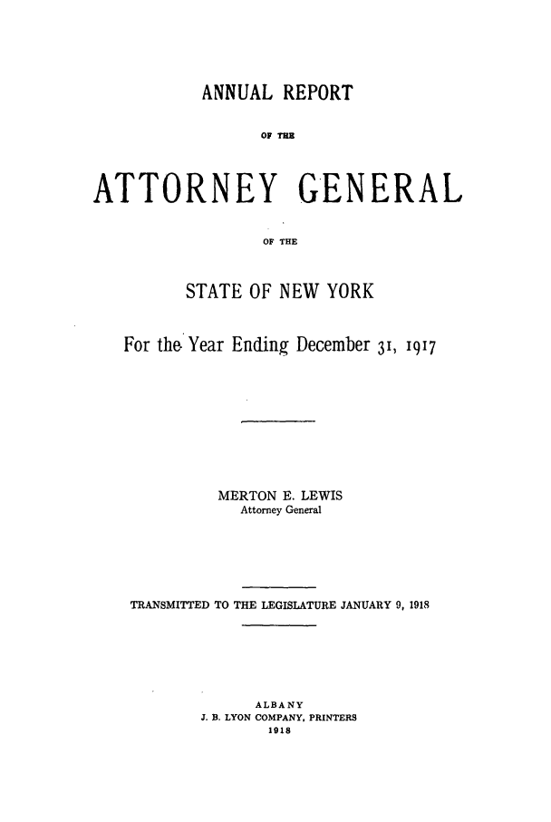handle is hein.nyattgen/nysag0032 and id is 1 raw text is: ANNUAL REPORT
OF TIM
ATTORNEY GENERAL
OF THE
STATE OF NEW YORK
For the. Year Ending December 31, 1917
MERTON E. LEWIS
Attorney General
TRANSMITTED TO THE LEGISLATURE JANUARY 9,1918
ALBANY
J. B. LYON COMPANY, PRINTERS
1918


