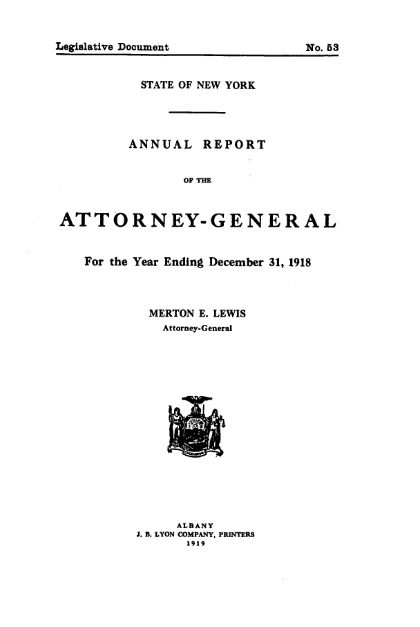 handle is hein.nyattgen/nysag0033 and id is 1 raw text is: STATE OF NEW YORK
ANNUAL REPORT
OF TH
ATTORNEY-GENERAL
For the Year Ending December 31, 1918
MERTON E. LEWIS
Attorney-General

ALBANY
J. B. LYON COMPANY, PRINTERS
1919

Legislative Document

No. 53


