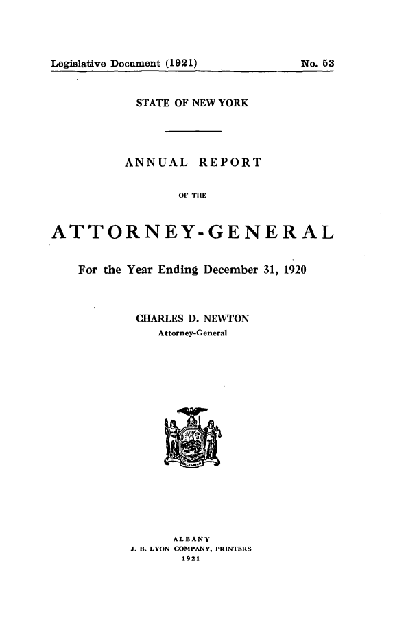 handle is hein.nyattgen/nysag0035 and id is 1 raw text is: STATE OF NEW YORK
ANNUAL REPORT
OF THE
ATTORNEY-GENERAL
For the Year Ending December 31, 1920
CHARLES D. NEWTON
Attorney-General

ALBANY
J. B. LYON COMPANY, PRINTERS
1921

Legislative Document (1921)

No. 5 3


