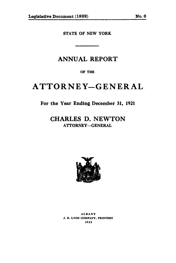 handle is hein.nyattgen/nysag0036 and id is 1 raw text is: STATE OF NEW YORK
ANNUAL REPORT
OF THE
ATTORNEY-GENERAL-
For the Year Ending December 31, 1921
CHARLES D. NEWTON
ATTORNEY-GENERAL

ALBANY
J. B. LYON COMPANY, PRINTERS
1922

No0. 6

Legislative Document (1922)


