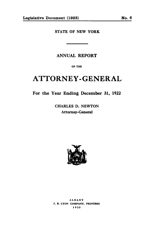 handle is hein.nyattgen/nysag0037 and id is 1 raw text is: Legislative Document (1923)            No. 6
STATE OF NEW YORK
ANNUAL REPORT
OF THE
ATTORNEY-GENERAL
For the Year Ending December 31, 1922
CHARLES D. NEWTON
Attorney-General
ALBANY
J. B. LYON COMPANY, PRINTERS
1923


