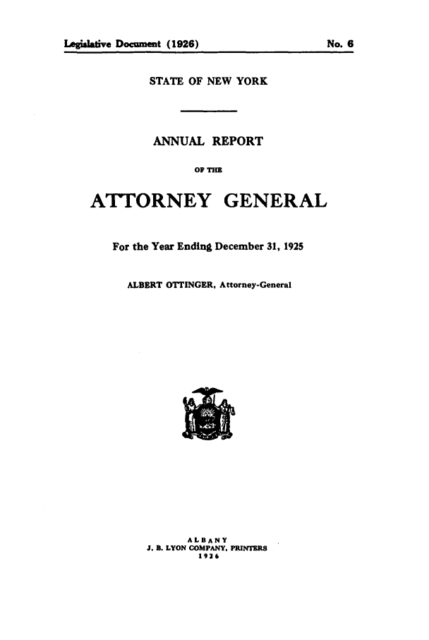 handle is hein.nyattgen/nysag0040 and id is 1 raw text is: Legidative Documment (1926)               No. 6
STATE OF NEW YORK
ANNUAL REPORT
OF THE
ATTORNEY GENERAL
For the Year Ending December 31, 1925
ALBERT OTTINGER, Attorney-General

ALBANY
J. B. LYON COMPANY, PRINTERS
1926


