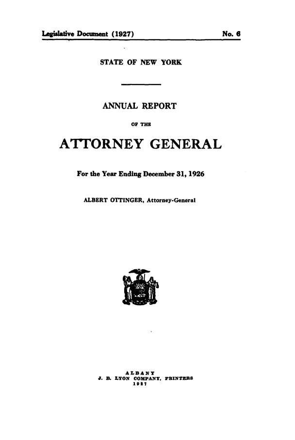 handle is hein.nyattgen/nysag0041 and id is 1 raw text is: Legsafive Document (1927)                    No. 6
STATE OF NEW YORK
ANNUAL REPORT
OF THE
ATT'ORNEY GENERAL
For the Year Ending December 31, 1926
ALBERT OTTINGER, Attorney-General
ALBANY
0. B. LYON OOMPA.NY, PBINThBFS
1927


