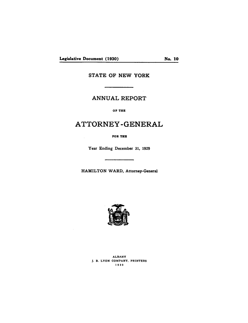handle is hein.nyattgen/nysag0044 and id is 1 raw text is: STATE OF NEW YORK
ANNUAL REPORT
OF THE
ATTORNEY -GENERAL
FOR THE
Year Ending December 31, 1929
HAMILTON WARD, Attomey-General
ALBANY
J. B. LYON COMPANY, PRINTERS
1930

Legislative Document (1930)

No. 10


