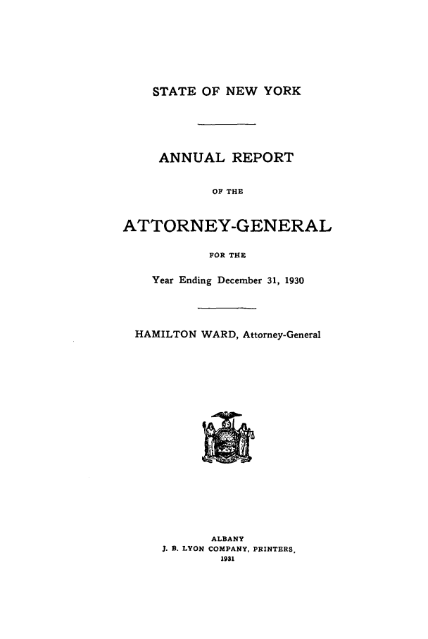 handle is hein.nyattgen/nysag0045 and id is 1 raw text is: STATE OF NEW YORK
ANNUAL REPORT
OF THE
ATTORNEY-GENERAL
FOR THE
Year Ending December 31, 1930
HAMILTON WARD, Attorney-General

ALBANY
J. B. LYON COMPANY, PRINTERS,
1931



