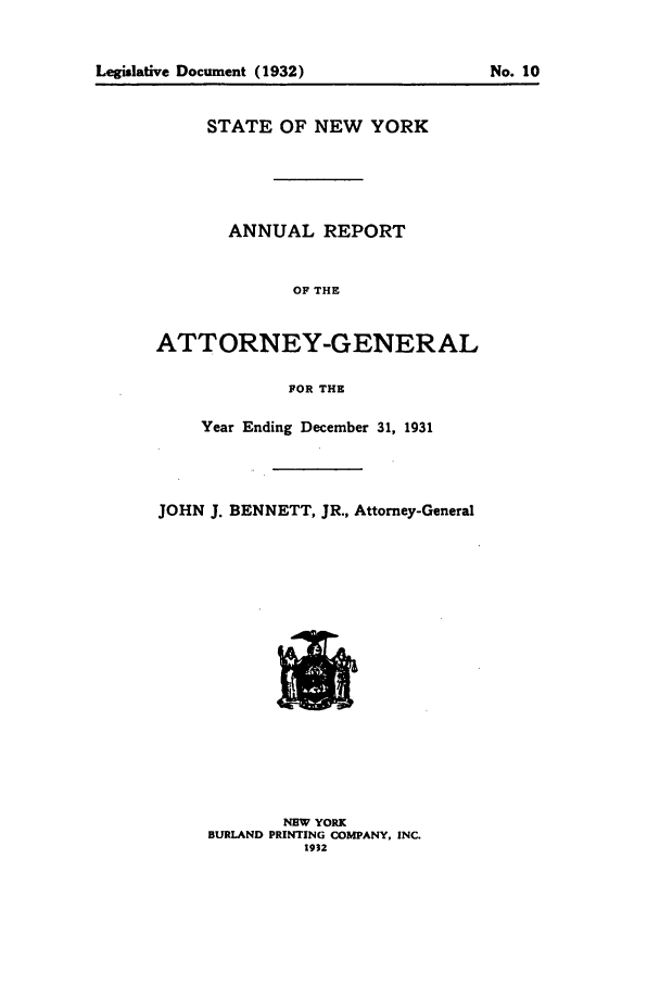 handle is hein.nyattgen/nysag0046 and id is 1 raw text is: Legislative Document (1932)                     No.10

STATE OF NEW YORK
ANNUAL REPORT
OF THE
ATTORNEY-GENERAL
FOR THE
Year Ending December 31, 1931
JOHN J. BENNETT, JR., Attorney-General

NEW YORK
BURLAND PRINTING COMPANY, INC.
1932

Legislative Document (1932)

No. 10


