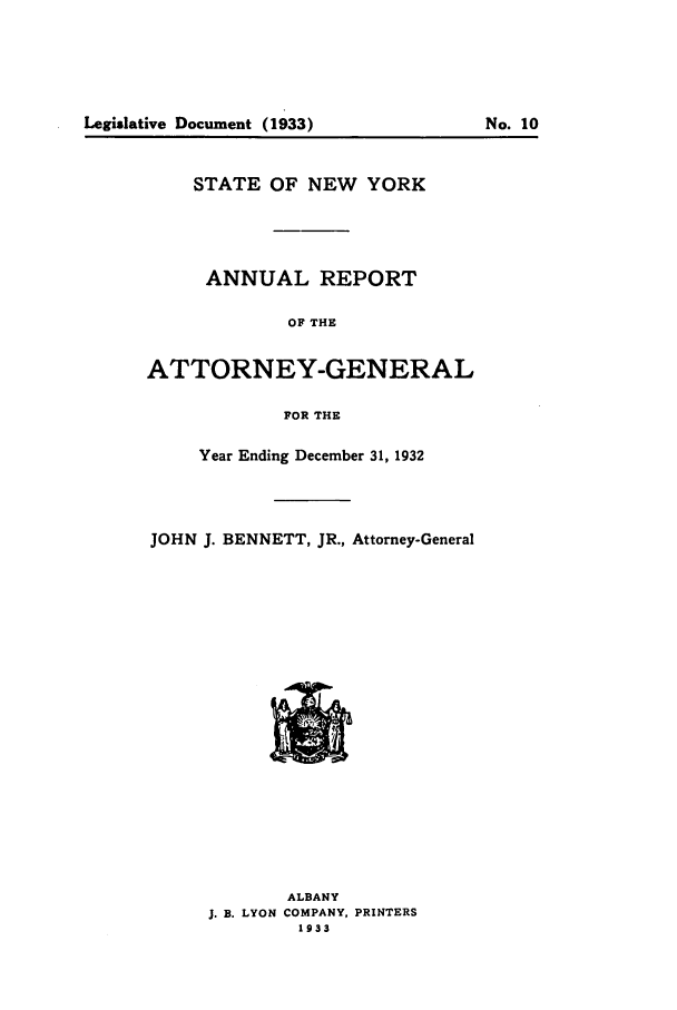 handle is hein.nyattgen/nysag0047 and id is 1 raw text is: Legislative Document (1933)

STATE OF NEW YORK
ANNUAL REPORT
OF THE
ATTORNEY-GENERAL
FOR THE
Year Ending December 31, 1932
JOHN J. BENNETT, JR., Attorney-General

ALBANY
J. B. LYON COMPANY, PRINTERS
1933

No. 10


