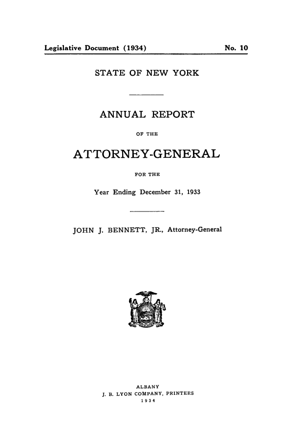 handle is hein.nyattgen/nysag0048 and id is 1 raw text is: Legislative Document (1934)

STATE OF NEW YORK
ANNUAL REPORT
OF THE
ATTORNEY-GENERAL
FOR THE
Year Ending December 31, 1933
JOHN J. BENNETT, JR., Attorney-General

ALBANY
J. B. LYON COMPANY, PRINTERS
1934

No. 10


