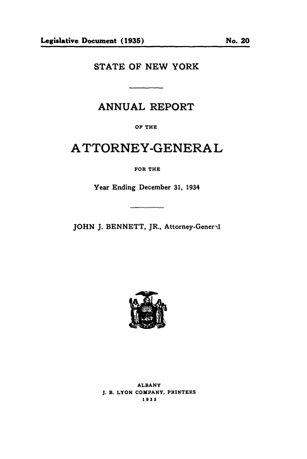 handle is hein.nyattgen/nysag0049 and id is 1 raw text is: STATE OF NEW YORK
ANNUAL REPORT
OF THE
ATTORNEY-GENERAL
FOR THE
Year Ending December 31, 1934
JOHN J. BENNETT, JR., Attorney-Gener-A

ALBANY
J. B. LYON COMPANY, PRINTERS
1935

Legislative Document (1935)

No. 20


