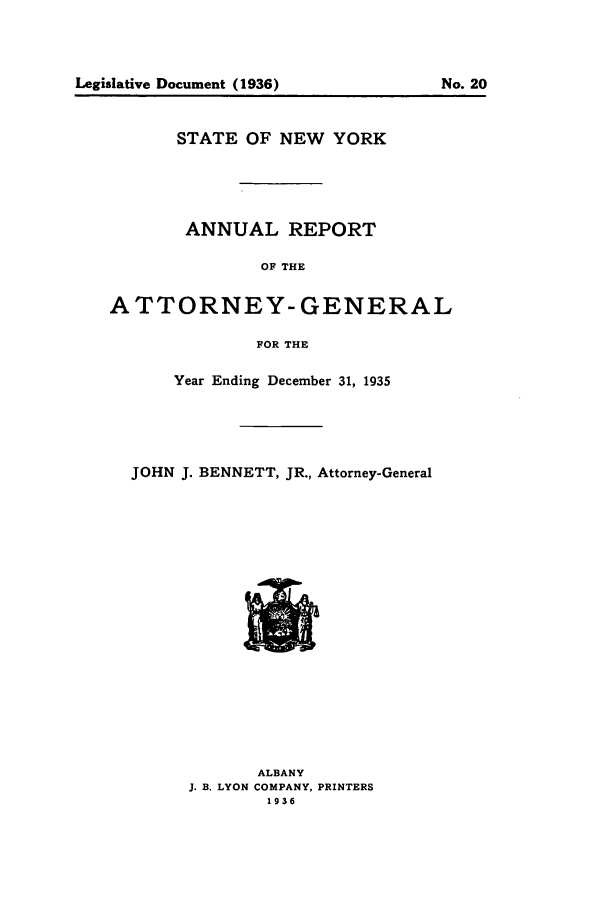 handle is hein.nyattgen/nysag0050 and id is 1 raw text is: Legislative Document (1936)

No. 20

STATE OF NEW YORK
ANNUAL REPORT
OF THE
ATTORNEY- GENERAL
FOR THE
Year Ending December 31, 1935
JOHN J. BENNETT, JR., Attorney-General
ALBANY
J. B. LYON COMPANY, PRINTERS
1936


