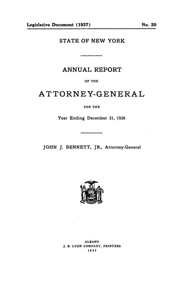 handle is hein.nyattgen/nysag0051 and id is 1 raw text is: STATE OF NEW YORK
ANNUAL REPORT
OF THE
ATTORNEY-GENERAL
FOR THE

Year Ending December 31, 1936
JOHN J. BENNETT, JR., Attorney-General

ALBANY
J. B. LYON COMPANY, PRINTERS
1937

No. 20

Legislative Document (1937)


