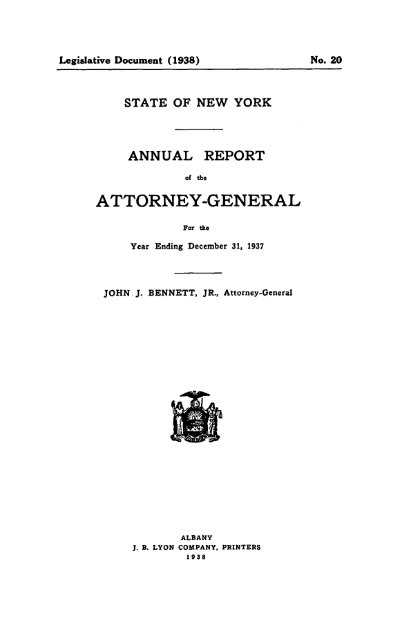handle is hein.nyattgen/nysag0052 and id is 1 raw text is: Legislative Document (1938)

STATE OF NEW YORK

ANNUAL

REPORT

of the

ATTORNEY-GENERAL
For the
Year Ending December 31, 1937

JOHN J. BENNETT, JR., Attorney-General

ALBANY
J. B. LYON COMPANY, PRINTERS
1938

No. 20


