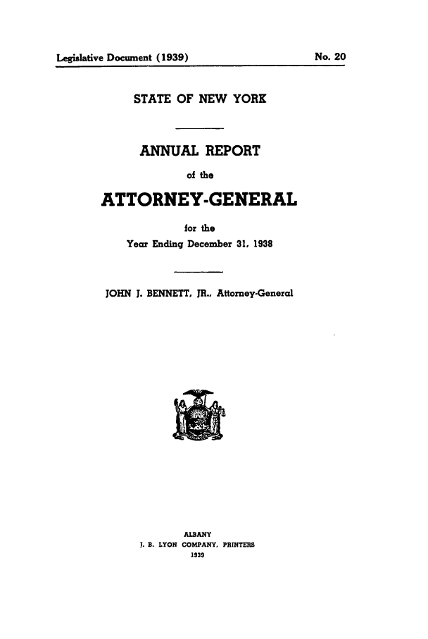 handle is hein.nyattgen/nysag0053 and id is 1 raw text is: Legislative Document (1939)                     No. 20

STATE OF NEW YORK
ANNUAL REPORT
of the
ATTORNEY-GENERAL
for the
Year Ending December 31, 1938
JOHN 1. BENNETT. JR.. Attorney-General

ALBANY
J. B. LYON COMPANY, PRINTERS
1939

Legislative Document (1939)

No. 20



