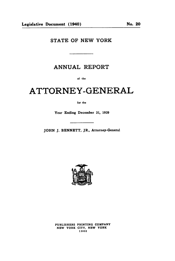 handle is hein.nyattgen/nysag0054 and id is 1 raw text is: STATE OF NEW YORK
ANNUAL REPORT
of the
ATTORNEY-GENERAL
for the

Year Ending December 31, 1939
JOHN J. BENNETT, JR., Attorney-General

PUBLISHERS PRINTING COMPANY
NEW YORK CITY. NEW YORK
1940

Legislative Document (1940)

No. 20



