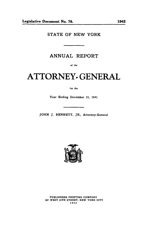 handle is hein.nyattgen/nysag0056 and id is 1 raw text is: STATE OF NEW YORK
ANNUAL REPORT
of the
ATTORNEY.- GENERAL
for the

Year Ending December 31, 1941
JOHN J. BENNETT, JR., Attorney-General

PUBLISHERS PRINTING COMPANY
207 WEST 25TH STREET, NEW YORK CITY
1942

Legislative Document No. 78.

1942


