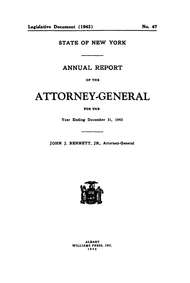 handle is hein.nyattgen/nysag0057 and id is 1 raw text is: STATE OF NEW YORK
ANNUAL REPORT
OF THE
ATTORNEY.-GENERAL
FOR THE
Year Ending December 31, 1942
JOHN J. BENNETT, JR., Attorney-General

ALBANY
WILLIAMS PRESS. INC.
1943

Legidative Document (1943)

No. 47


