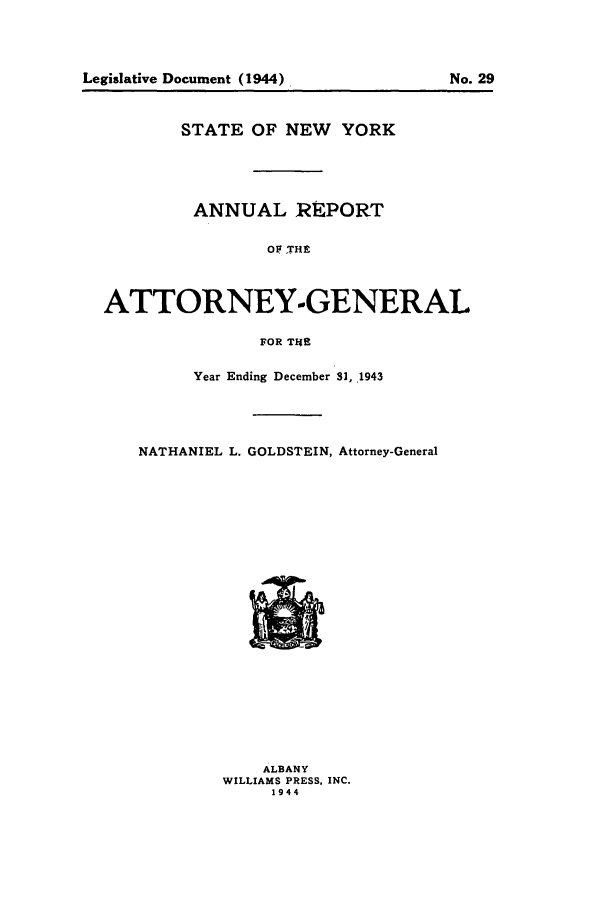 handle is hein.nyattgen/nysag0058 and id is 1 raw text is: STATE OF NEW YORK
ANNUAL REPORT
OF THE
ATTORNEY-GENERAL
FOR THE

Year Ending December 3, .1943
NATHANIEL L. GOLDSTEIN, Attorney-General

ALBANY
WILLIAMS PRESS, INC.
1944

Legislative Document (1944)

No. 29


