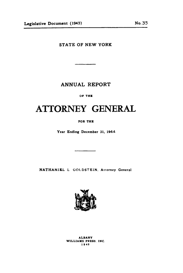 handle is hein.nyattgen/nysag0059 and id is 1 raw text is: STATE OF NEW YORK
ANNUAL REPORT
OF THE
ATTORNEY GENERAL
FOR THE
Year Ending December 31, 1944
NATHANIEL L GOLDSTEIN. Attorney General

ALBANY
WILLIAMS PRESS. INC.
19 45

Legislative Document (1945)

No. 33


