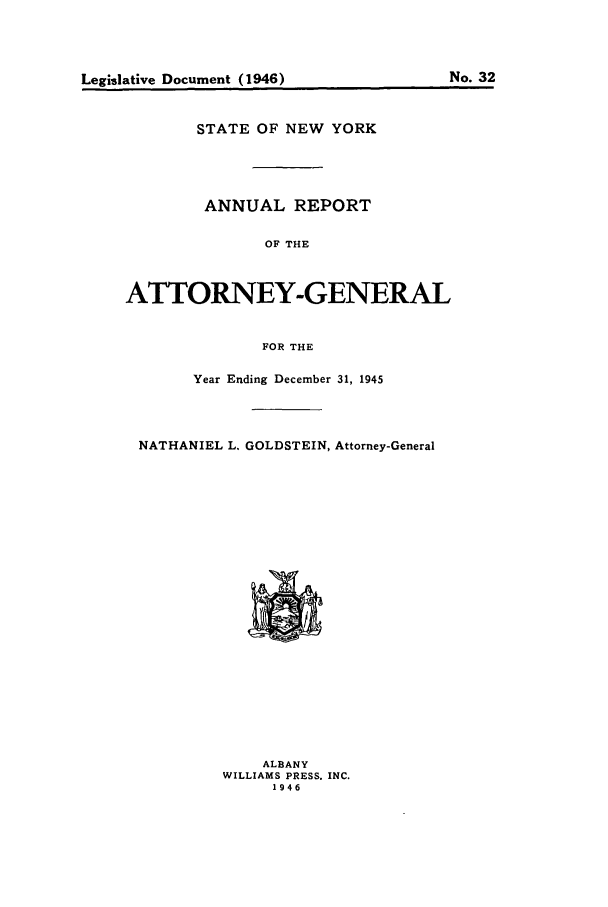 handle is hein.nyattgen/nysag0060 and id is 1 raw text is: Legislative Document (1946)

No. 32

STATE OF NEW YORK
ANNUAL REPORT
OF THE
ATTORNEY-GENERAL
FOR THE
Year Ending December 31, 1945
NATHANIEL L. GOLDSTEIN, Attorney-General

ALBANY
WILLIAMS PRESS. INC.
1946


