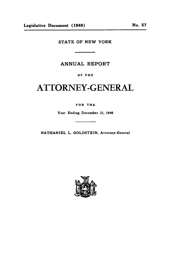 handle is hein.nyattgen/nysag0063 and id is 1 raw text is: Legislative Document (1949)

STATE OF NEW YORK
ANNUAL REPORT
OF THE
ATTORNEY-GENERAL
FOR THE
Year Ending December 31, 1948
NATHANIEL L. GOLDSTEIN, Attorney-General

No. 57


