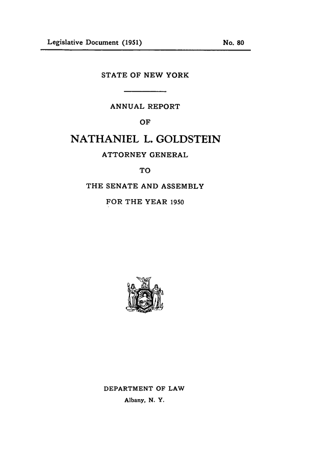 handle is hein.nyattgen/nysag0065 and id is 1 raw text is: Legislative Document (1951)                    No. 80

STATE OF NEW YORK
ANNUAL REPORT
OF
NATHANIEL L. GOLDSTEIN
ATTORNEY GENERAL
TO

THE SENATE AND ASSEMBLY
FOR THE YEAR 1950

DEPARTMENT OF LAW
Albany, N. Y.

Legislative Document (1951)

No. 80


