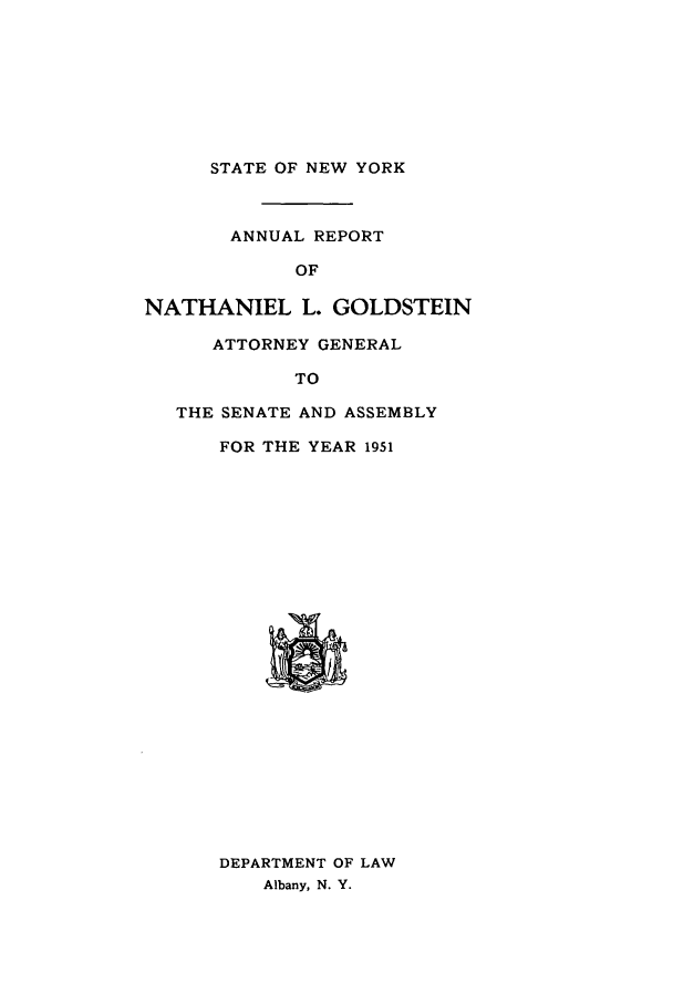 handle is hein.nyattgen/nysag0066 and id is 1 raw text is: STATE OF NEW YORK

ANNUAL REPORT
OF
NATHANIEL L. GOLDSTEIN
ATTORNEY GENERAL
TO
THE SENATE AND ASSEMBLY
FOR THE YEAR 1951

DEPARTMENT OF LAW
Albany, N. Y.


