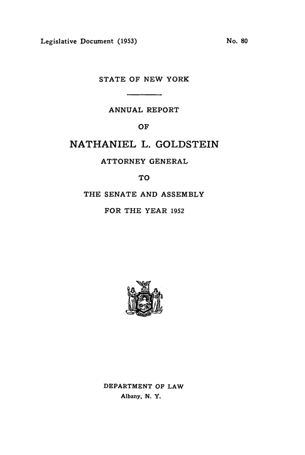 handle is hein.nyattgen/nysag0067 and id is 1 raw text is: Legislative Document (1953)

STATE OF NEW YORK
ANNUAL REPORT
OF
NATHANIEL L. GOLDSTEIN
ATTORNEY GENERAL
TO
THE SENATE AND ASSEMBLY
FOR THE YEAR 1952

DEPARTMENT OF LAW
Albany, N. Y.

No. 80


