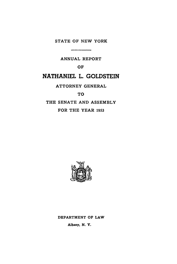 handle is hein.nyattgen/nysag0068 and id is 1 raw text is: STATE OF NEW YORK

ANNUAL REPORT
OF
NATHANIEL L. GOLDSTEIN
ATTORNEY GENERAL
TO
THE SENATE AND ASSEMBLY
FOR THE YEAR 1953

DEPARTMENT OF LAW
Albany, N. Y.


