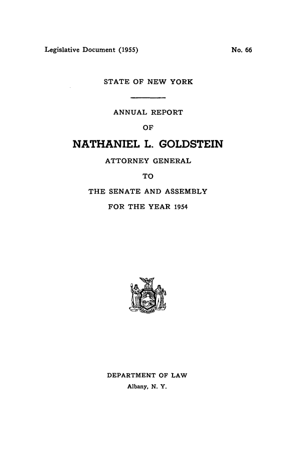 handle is hein.nyattgen/nysag0069 and id is 1 raw text is: Legislative Document (1955)

STATE OF NEW YORK
ANNUAL REPORT
OF
NATHANIEL L. GOLDSTEIN
ATTORNEY GENERAL
TO

THE SENATE AND ASSEMBLY
FOR THE YEAR 1954

DEPARTMENT OF LAW
Albany, N. Y.

No. 66


