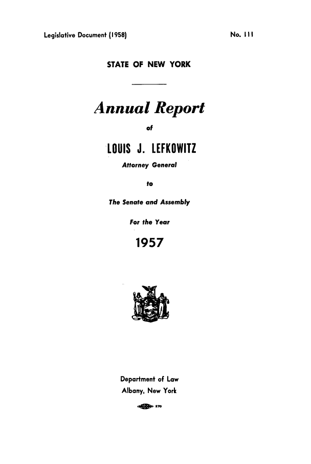 handle is hein.nyattgen/nysag0072 and id is 1 raw text is: Legislative Document (1958)

STATE OF NEW YORK
Annual Report
of
LOUIS J. LEFKOWITZ
Attorney General
to

The Senate and Assembly
For the Year
1957

Department of Law
Albany, New York
1qW27M

No. II I


