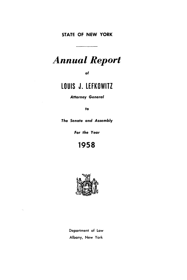 handle is hein.nyattgen/nysag0073 and id is 1 raw text is: STATE OF NEW YORK

Annual Report
of
LOUIS J. LEFKOWITZ

Attorney General
to
The Senate and Assembly

For the Year
1958

Department of Law
Albany, New York


