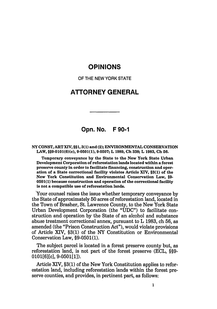 handle is hein.nyattgen/nysag0105 and id is 1 raw text is: OPINIONS
OF THE NEW YORK STATE
ATTORNEY GENERAL
Opn. No. F 90-1
NY CONST, ART XIV, §§1, 3(1) and (2); ENVIRONMENTAL CONSERVATION
LAW, §§9-0101(6)(c), 9-0501(1), 9-0507; L 1989, Ch 338; L 1983, Ch 56.
Temporary conveyance by the State to the New York State Urban
Development Corporation of reforestation lands located within a forest
preserve county in order to facilitate financing, construction and oper-
ation of a State correctional facility violates Article XIV, §3(1) of the
New York Constitution and Environmental Conservation Law, §9.
0501(1) because construction and operation of the correctional facility
is not a compatible use of reforestation lands.
Your counsel raises the issue whether temporary conveyance by
the State of approximately 50 acres of reforestation land, located in
the Town of Brasher, St. Lawrence County, to the New York State
Urban Development Corporation (the UDC) to facilitate con-
struction and operation by the State of an alcohol and substance
abuse treatment correctional annex, pursuant to L 1983, ch 56, as
amended (the Prison Construction Act), would violate provisions
of Article XIV, §3(1) of the NY Constitution or Environmental
Conservation Law, §9-0501(1).
The subject parcel is located in a forest preserve county but, as
reforestation land, is not part of the forest preserve (ECL, §§9-
0101[6][c], 9-0501l]).
Article XIV, §3(1) of the New York Constitution applies to refor-
estation land, including reforestation lands within the forest pre-
serve counties, and provides, in pertinent part, as follows:



