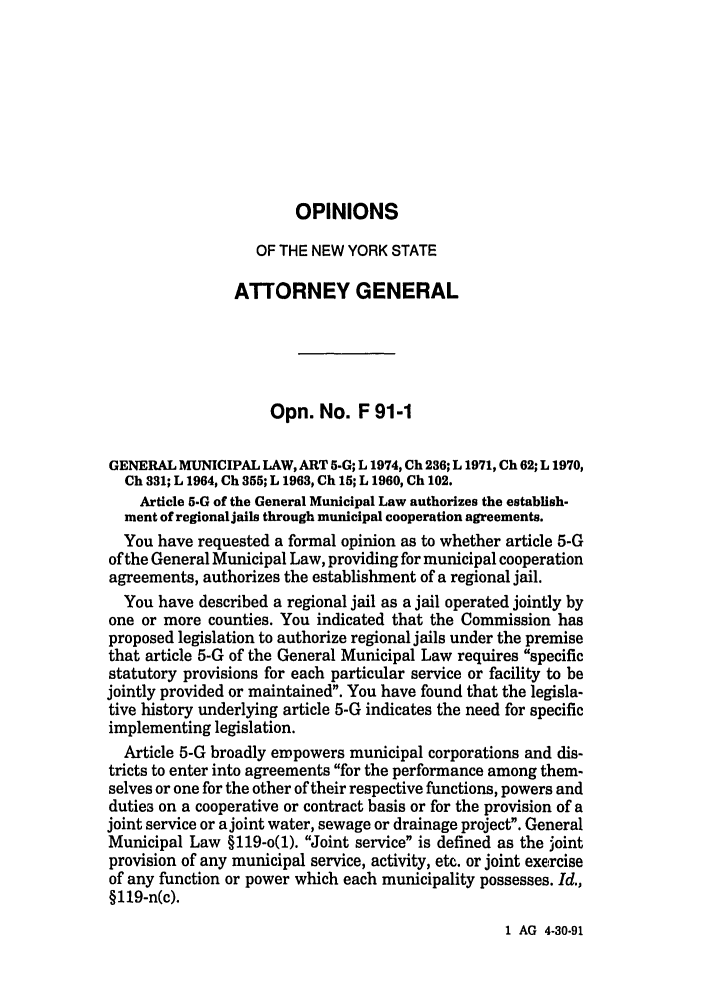 handle is hein.nyattgen/nysag0106 and id is 1 raw text is: OPINIONS
OF THE NEW YORK STATE
ATTORNEY GENERAL
Opn. No. F 91-1
GENERAL MUNICIPAL LAW, ART 5-G; L 1974, Ch 236; L 1971, Ch 62; L 1970,
Ch 331; L 1964, Ch 355; L 1963, Ch 15; L 1960, Ch 102.
Article 5.G of the General Municipal Law authorizes the establish-
ment of regional jails through municipal cooperation agreements.
You have requested a formal opinion as to whether article 5-G
of the General Municipal Law, providing for municipal cooperation
agreements, authorizes the establishment of a regional jail.
You have described a regional jail as a jail operated jointly by
one or more counties. You indicated that the Commission has
proposed legislation to authorize regional jails under the premise
that article 5-G of the General Municipal Law requires specific
statutory provisions for each particular service or facility to be
jointly provided or maintained. You have found that the legisla-
tive history underlying article 5-G indicates the need for specific
implementing legislation.
Article 5-G broadly empowers municipal corporations and dis-
tricts to enter into agreements for the performance among them-
selves or one for the other of their respective functions, powers and
duties on a cooperative or contract basis or for the provision of a
joint service or a joint water, sewage or drainage project. General
Municipal Law §119-o(1). Joint service is defined as the joint
provision of any municipal service, activity, etc. or joint exercise
of any function or power which each municipality possesses. Id.,
§1l9-n(c).

1 AG 4-30-91


