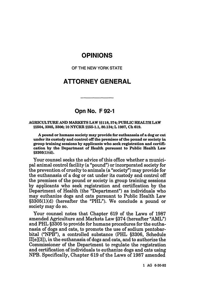 handle is hein.nyattgen/nysag0107 and id is 1 raw text is: OPINIONS
OF THE NEW YORK STATE
ATTORNEY GENERAL
Opn No. F 92-1
AGRICULTURE AND MARKETS LAW §§118, 374; PUBLIC HEAL1TH LAW
§§504, 3305, 3306; 10 NYCRR §§55-1.1, 80.134; L 1987, Ch 619.
A pound or humane society may provide for euthanasia of a dog or cat
under its custody and control off the premises of the pound or society in
group training sessions by applicants who seek registration and certifi-
cation by the Department of Health pursuant to Public Health Law
§3305(1)(d).
Your counsel seeks the advice of this office whether a munici-
pal animal control facility (a pound) or incorporated society for
the prevention of cruelty to animals (a society) may provide for
the euthanasia of a dog or cat under its custody and control off
the premises of the pound or society in group training sessions
by applicants who seek registration and certification by the
Department of Health (the Department) as individuals who
may euthanize dogs and cats pursuant to Public Health Law
§3305(1)(d) (hereafter the PHL). We conclude a pound or
society may do so.
Your counsel notes that Chapter 619 of the Laws of 1987
amended Agriculture and Markets Law §374 (hereafter AML)
and PHL §3305 to provide for humane procedures for the eutha-
nasia of dogs and cats, to promote the use of sodium pentobar-
bital (NPB), a controlled substance (PHL §3306, Schedule
II[e][3), in the euthanasia of dogs and cats, and to authorize the
Commissioner of the Department to regulate the registration
and certification of individuals to euthanize dogs and cats using
NPB. Specifically, Chapter 619 of the Laws of 1987 amended

1 AG 6-30-92


