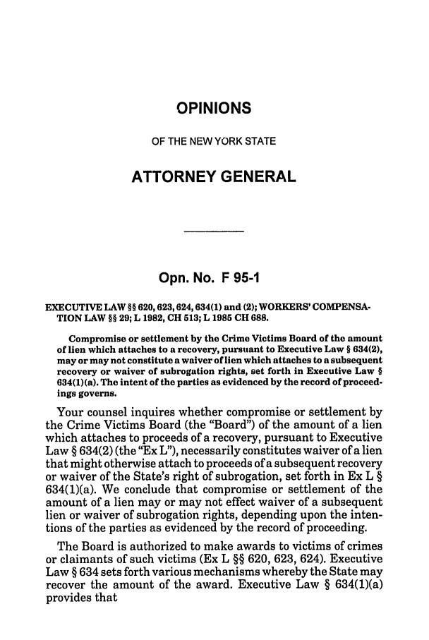 handle is hein.nyattgen/nysag0110 and id is 1 raw text is: OPINIONS
OF THE NEW YORK STATE
ATTORNEY GENERAL
Opn. No. F 95-1
EXECUTIVE LAW §§ 620,623,624,634(1) and (2); WORKERS' COMPENSA-
TION LAW §§ 29; L 1982, CH 513; L 1985 CH 688.
Compromise or settlement by the Crime Victims Board of the amount
of lien which attaches to a recovery, pursuant to Executive Law § 634(2),
may or may not constitute a waiver of lien which attaches to a subsequent
recovery or waiver of subrogation rights, set forth in Executive Law §
634(1)(a). The intent of the parties as evidenced by the record of proceed-
ings governs.
Your counsel inquires whether compromise or settlement by
the Crime Victims Board (the Board) of the amount of a lien
which attaches to proceeds of a recovery, pursuant to Executive
Law § 634(2) (the Ex L), necessarily constitutes waiver of a lien
that might otherwise attach to proceeds of a subsequent recovery
or waiver of the State's right of subrogation, set forth in Ex L §
634(1)(a). We conclude that compromise or settlement of the
amount of a lien may or may not effect waiver of a subsequent
lien or waiver of subrogation rights, depending upon the inten-
tions of the parties as evidenced by the record of proceeding.
The Board is authorized to make awards to victims of crimes
or claimants of such victims (Ex L §§ 620, 623, 624). Executive
Law § 634 sets forth various mechanisms whereby the State may
recover the amount of the award. Executive Law § 634(1)(a)
provides that



