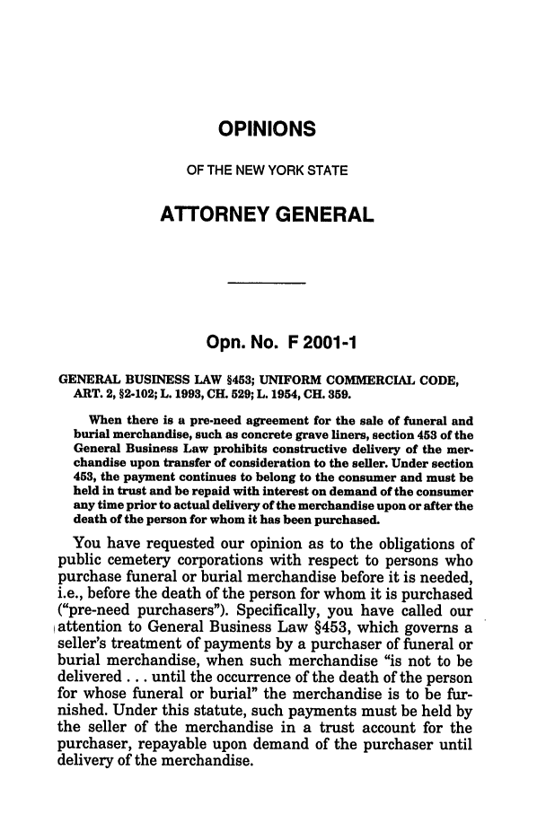 handle is hein.nyattgen/nysag0116 and id is 1 raw text is: OPINIONS
OF THE NEW YORK STATE
ATTORNEY GENERAL
Opn. No. F 2001 -1
GENERAL BUSINESS LAW §453; UNIFORM COMMERCIAL CODE,
ART. 2, §2-102; L. 1993, CH. 529; L. 1954, CH. 359.
When there is a pre-need agreement for the sale of funeral and
burial merchandise, such as concrete grave liners, section 453 of the
General Business Law prohibits constructive delivery of the mer-
chandise upon transfer of consideration to the seller. Under section
453, the payment continues to belong to the consumer and must be
held in trust and be repaid with interest on demand of the consumer
any time prior to actual delivery of the merchandise upon or after the
death of the person for whom it has been purchased.
You have requested our opinion as to the obligations of
public cemetery corporations with respect to persons who
purchase funeral or burial merchandise before it is needed,
i.e., before the death of the person for whom it is purchased
(pre-need purchasers). Specifically, you have called our
attention to General Business Law §453, which governs a
seller's treatment of payments by a purchaser of funeral or
burial merchandise, when such merchandise is not to be
delivered.., until the occurrence of the death of the person
for whose funeral or burial the merchandise is to be fur-
nished. Under this statute, such payments must be held by
the seller of the merchandise in a trust account for the
purchaser, repayable upon demand of the purchaser until
delivery of the merchandise.


