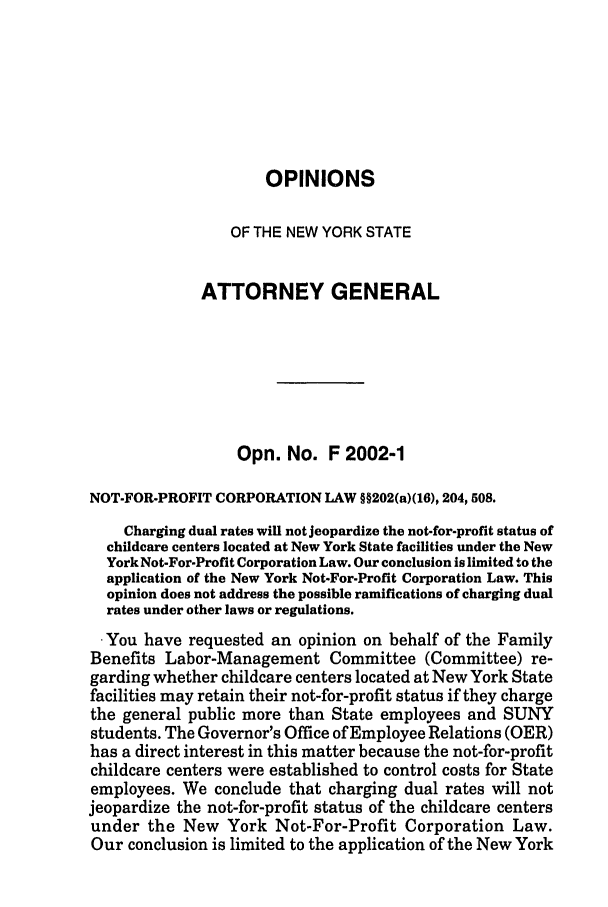 handle is hein.nyattgen/nysag0117 and id is 1 raw text is: OPINIONS
OF THE NEW YORK STATE
ATTORNEY GENERAL
Opn. No. F 2002-1
NOT-FOR-PROFIT CORPORATION LAW §§202(a)(16), 204,508.
Charging dual rates will not jeopardize the not-for-profit status of
childcare centers located at New York State facilities under the New
York Not-For-Profit Corporation Law. Our conclusion is limited to the
application of the New York Not-For-Profit Corporation Law. This
opinion does not address the possible ramifications of charging dual
rates under other laws or regulations.
. You have requested an opinion on behalf of the Family
Benefits Labor-Management Committee (Committee) re-
garding whether childcare centers located at New York State
facilities may retain their not-for-profit status if they charge
the general public more than State employees and SUNY
students. The Governor's Office of Employee Relations (OER)
has a direct interest in this matter because the not-for-profit
childcare centers were established to control costs for State
employees. We conclude that charging dual rates will not
jeopardize the not-for-profit status of the childcare centers
under the New York Not-For-Profit Corporation Law.
Our conclusion is limited to the application of the New York


