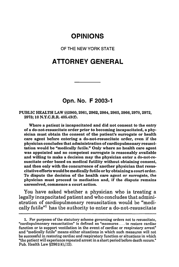 handle is hein.nyattgen/nysag0118 and id is 1 raw text is: OPINIONS
OF THE NEW YORK STATE
ATTORNEY GENERAL
Opn. No. F 2003-1
PUBLIC HEALTH LAW §§2960, 2961, 2962,2964, 2965,2966,2970,2972,
2973; 10 N.Y.C.R.R. 405.43(f).
Where a patient is incapacitated and did not consent to the entry
of a do-not-resuscitate order prior to becoming incapacitated, a phy-
sician must obtain the consent of the patient's surrogate or health
care agent before entering a do-not-resuscitate order, even if the
physician concludes that administration of cardiopulmonary resusci-
tation would be medically futile. Only where no health care agent
was appointed and no competent surrogate is reasonably available
and willing to make a decision may the physician enter a do-not-re-
suscitate order based on medical futility without obtaining consent,
and then only with the concurrence of another physician that resus-
citative efforts would be medically futile or by obtaining a court order.
To dispute the decision of the health care agent or surrogate, the
physician must proceed to mediation and, if the dispute remains
unresolved, commence a court action.
You have asked whether a physician who is treating a
legally incapacitated patient and who concludes that admini-
stration of cardiopulmonary resuscitation would be medi-
cally futile' has the authority to enter a do-not-resuscitate
1. For purposes of the statutory scheme governing orders not to resuscitate,
cardiopulmonary resuscitation is defined as measures... to restore cardiac
function or to support ventilation in the event of cardiac or respiratory arrest
and medically futile means either situations in which such measures will not
be successful in restoring cardiac and respiratory function or situations in which
the patient will experience repeated arrest in a short period before death occurs.
Pub. Health Law §2961(4),(12).


