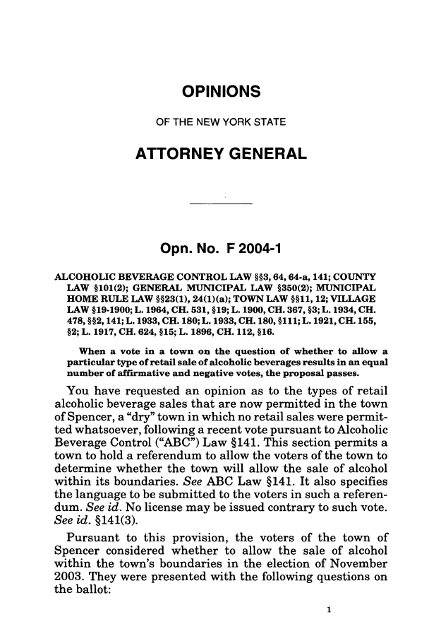 handle is hein.nyattgen/nysag0119 and id is 1 raw text is: OPINIONS
OF THE NEW YORK STATE
ATTORNEY GENERAL
Opn. No. F 2004-1
ALCOHOLIC BEVERAGE CONTROL LAW §§3, 64,64-a, 141; COUNTY
LAW §101(2); GENERAL MUNICIPAL LAW §350(2); MUNICIPAL
HOME RULE LAW §§23(1), 24(1)(a); TOWN LAW §§11, 12; VILLAGE
LAW §19-1900; L. 1964, CH. 531, §19; L. 1900, CH. 367, §3; L. 1934, CH.
478, §§2, 141; L. 1933, CH. 180; L. 1933, CH. 180, §111; L. 1921, CH. 155,
§2; L. 1917, CH. 624, §15; L. 1896, CH. 112, §16.
When a vote in a town on the question of whether to allow a
particular type of retail sale of alcoholic beverages results in an equal
number of affirmative and negative votes, the proposal passes.
You have requested an opinion as to the types of retail
alcoholic beverage sales that are now permitted in the town
of Spencer, a dry town in which no retail sales were permit-
ted whatsoever, following a recent vote pursuant to Alcoholic
Beverage Control (ABC) Law §141. This section permits a
town to hold a referendum to allow the voters of the town to
determine whether the town will allow the sale of alcohol
within its boundaries. See ABC Law §141. It also specifies
the language to be submitted to the voters in such a referen-
dum. See id. No license may be issued contrary to such vote.
See id. §141(3).
Pursuant to this provision, the voters of the town of
Spencer considered whether to allow the sale of alcohol
within the town's boundaries in the election of November
2003. They were presented with the following questions on
the ballot:


