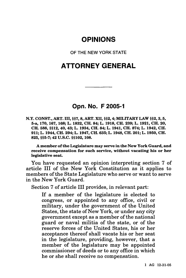 handle is hein.nyattgen/nysag0120 and id is 1 raw text is: OPINIONS
OF THE NEW YORK STATE
ATTORNEY GENERAL
Opn. No. F 2005-1
N.Y. CONST., ART. III, §§7, 8, ART. XII, §§2, 4; MILITARY LAW §§2, 3,5,
5-a, 170, 167, 168; L. 1832, CH. 84; L. 1918, CH. 239; L. 1921, CH. 20,
CH. 588, §§12, 40, 43; L. 1934, CH. 84; L. 1941, CH. 874; L. 1942, CH.
911; L. 1944, CH. 294; L. 1947, CH. 635; L. 1948, CH. 201; L. 1950, CH.
825, §§5-7; 42 U.S.C. §§102, 108.
A member of the Legislature may serve in the New York Guard, and
receive compensation for such service, without vacating his or her
legislative seat.
You have requested an opinion interpreting section 7 of
article III of the New York Constitution as it applies to
members of the State Legislature who serve or want to serve
in the New York Guard.
Section 7 of article III provides, in relevant part:
If a member of the legislature is elected to
congress, or appointed to any office, civil or
military, under the government of the United
States, the state of New York, or under any city
government except as a member of the national
guard or naval militia of the state, or of the
reserve forces of the United States, his or her
acceptance thereof shall vacate his or her seat
in the legislature, providing, however, that a
member of the legislature may be appointed
commissioner of deeds or to any office in which
he or she shall receive no compensation.

1 AG 12-31-05


