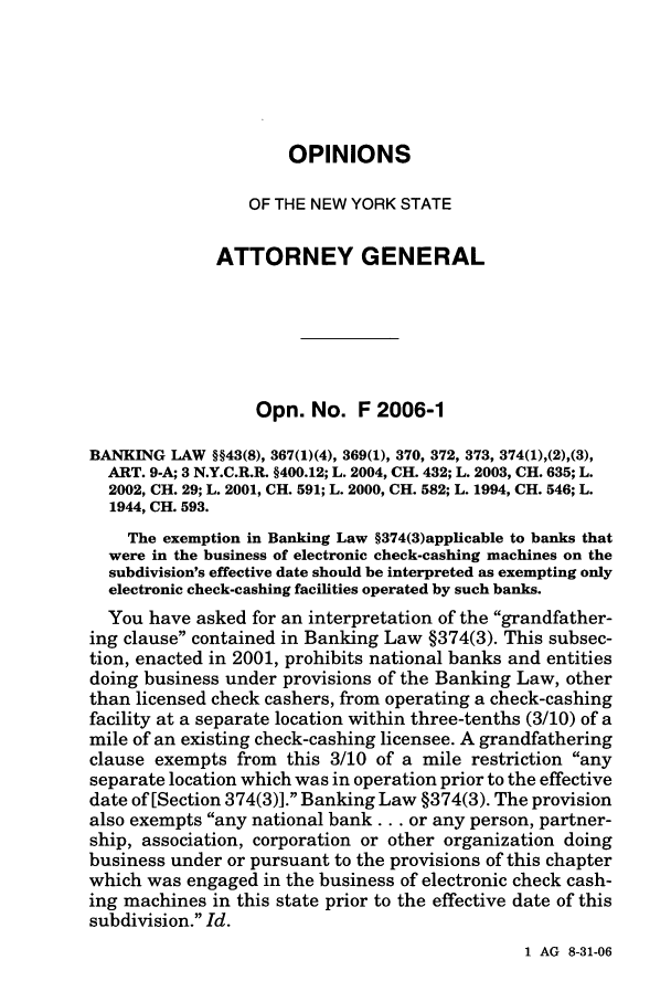 handle is hein.nyattgen/nysag0121 and id is 1 raw text is: OPINIONS
OF THE NEW YORK STATE
ATTORNEY GENERAL
Opn. No. F 2006-1
BANKING LAW §§43(8), 367(1)(4), 369(1), 370, 372, 373, 374(l),(2),(3),
ART. 9-A; 3 N.Y.C.R.R. §400.12; L. 2004, CH. 432; L. 2003, CH. 635; L.
2002, CH. 29; L. 2001, CH. 591; L. 2000, CH. 582; L. 1994, CH. 546; L.
1944, CH. 593.
The exemption in Banking Law §374(3)applicable to banks that
were in the business of electronic check-cashing machines on the
subdivision's effective date should be interpreted as exempting only
electronic check-cashing facilities operated by such banks.
You have asked for an interpretation of the grandfather-
ing clause contained in Banking Law §374(3). This subsec-
tion, enacted in 2001, prohibits national banks and entities
doing business under provisions of the Banking Law, other
than licensed check cashers, from operating a check-cashing
facility at a separate location within three-tenths (3/10) of a
mile of an existing check-cashing licensee. A grandfathering
clause exempts from this 3/10 of a mile restriction any
separate location which was in operation prior to the effective
date of [Section 374(3)]. Banking Law §374(3). The provision
also exempts any national bank... or any person, partner-
ship, association, corporation or other organization doing
business under or pursuant to the provisions of this chapter
which was engaged in the business of electronic check cash-
ing machines in this state prior to the effective date of this
subdivision. Id.

1 AG 8-31-06


