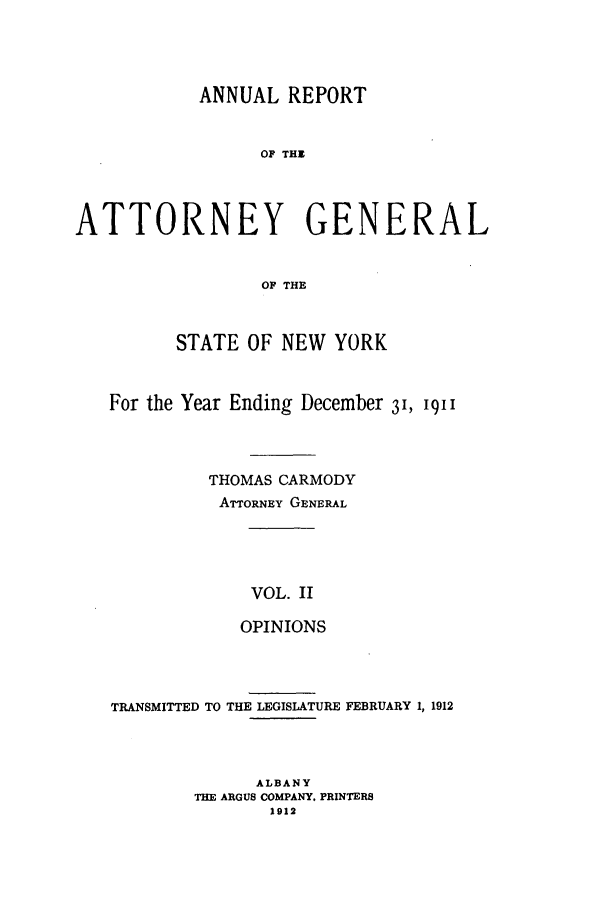 handle is hein.nyattgen/nysag0123 and id is 1 raw text is: ANNUAL REPORT
OF THE
ATTORNEY GENERAL
OF THE
STATE OF NEW YORK
For the Year Ending December 3', '91
THOMAS CARMODY
ATTORNEY GENERAL
VOL. II
OPINIONS

TRANSMITTED TO THE LEGISLATURE FEBRUARY 1, 1912
ALBANY
THE ARGUS COMPANY. PRINTERS
1912


