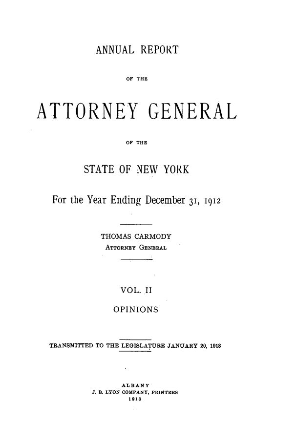 handle is hein.nyattgen/nysag0124 and id is 1 raw text is: ANNUAL REPORT
OF THE
ATTORNEY GENERAL
OF THE
STATE OF NEW YORK
For the Year Ending December 3, 1912
THOMAS CARMODY
ATTORNEY GENERAL
VOL. II
OPINIONS

TRANSMITTED TO THE LEGISLATURE JANUARY 20, 1918
ALBANY
J. B. LYON COMPANY, PRINTERS
1913


