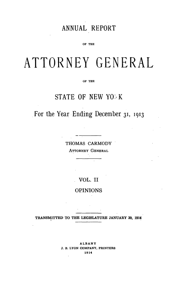handle is hein.nyattgen/nysag0125 and id is 1 raw text is: ANNUAL REPORT
OF THE
ATTORNEY GENERAL
OF THE
STATE OF NEW YO',K
For the Year Ending December 31, 1913
THOMAS CARMODY
ATTORNEY GENERAL

VOL. II
OPINIONS

TRANSMITTED TO THE LEGISLATURE JANUARY 30, 1914
ALBANY
J. B. LYON COMPANY. PRINTERS
1914


