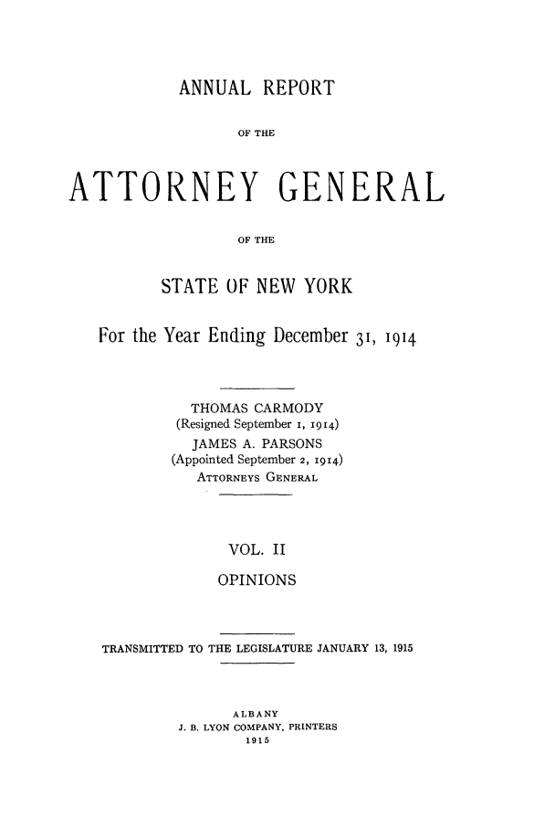 handle is hein.nyattgen/nysag0126 and id is 1 raw text is: ANNUAL REPORT
OF THE
ATTORNEY GENERAL
OF THE
STATE OF NEW YORK
For the Year Ending December 31, 1914
THOMAS CARMODY
(Resigned September i, 1914)
JAMES A. PARSONS
(Appointed September 2, 1914)
ATTORNEYS GENERAL

VOL. II
OPINIONS

TRANSMITTED TO THE LEGISLATURE JANUARY 13, 1915
ALBANY
J. B. LYON COMPANY, PRINTERS
1915


