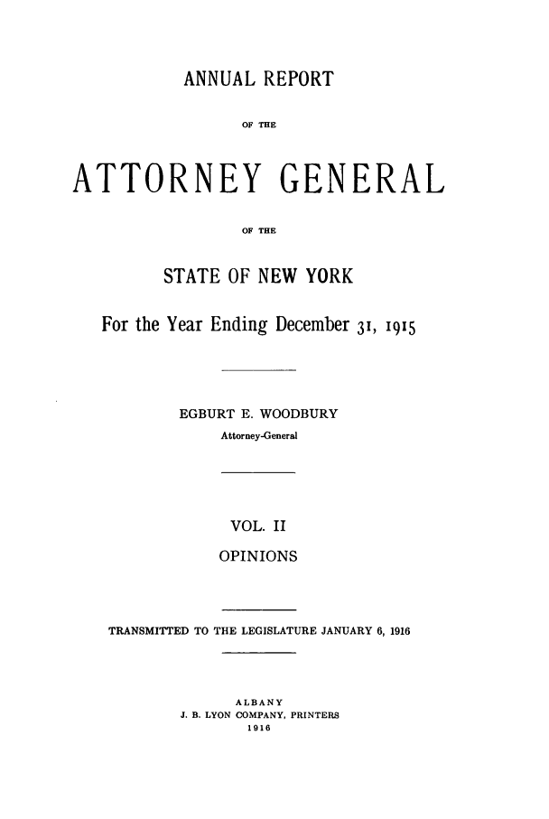 handle is hein.nyattgen/nysag0127 and id is 1 raw text is: ANNUAL REPORT
OF THE
ATTORNEY GENERAL
OF THE
STATE OF NEW YORK
For the Year Ending December 3I, 19x5
EGBURT E. WOODBURY
Attorney-General

VOL. II
OPINIONS

TRANSMITTED TO THE LEGISLATURE JANUARY 6,1916
ALBANY
J. B. LYON COMPANY, PRINTERS
1916


