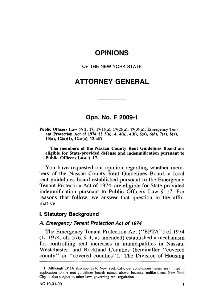 handle is hein.nyattgen/nysag0130 and id is 1 raw text is: OPINIONS
OF THE NEW YORK STATE
ATTORNEY GENERAL
Opn. No. F 2009-1
Public Officers Law §§ 2, 17, 17(l)(a), 17(2)(a), 17(3)(a); Emergency Ten-
ant Protection Act of 1974 §§ 3(a), 4, 4(a), 4(b), 6(a), 6(d), 7(a), 8(a),
10(a), 12(a)(1), 12.a(a), 12-a(f)
The members of the Nassau County Rent Guidelines Board are
eligible for State-provided defense and indemnification pursuant to
Public Officers Law § 17.
You have requested our opinion regarding whether mem-
bers of the Nassau County Rent Guidelines Board, a local
rent guidelines board established pursuant to the Emergency
Tenant Protection Act of 1974, are eligible for State-provided
indemnification pursuant to Public Officers Law § 17. For
reasons that follow, we answer that question in the affir-
mative.
1. Statutory Background
A. Emergency Tenant Protection Act of 1974
The Emergency Tenant Protection Act (EPTA) of 1974
(L. 1974, ch. 576, § 4, as amended) established a mechanism
for controlling rent increases in municipalities in Nassau,
Westchester, and Rockland Counties (hereinafter covered
county or covered counties).' The Division of Housing
1. Although EPTA also applies to New York City, our conclusions herein are limited in
application to the rent guidelines boards named above, because, unlike them, New York
City is also subject to other laws governing rent regulation.

AG 10-31-09

1


