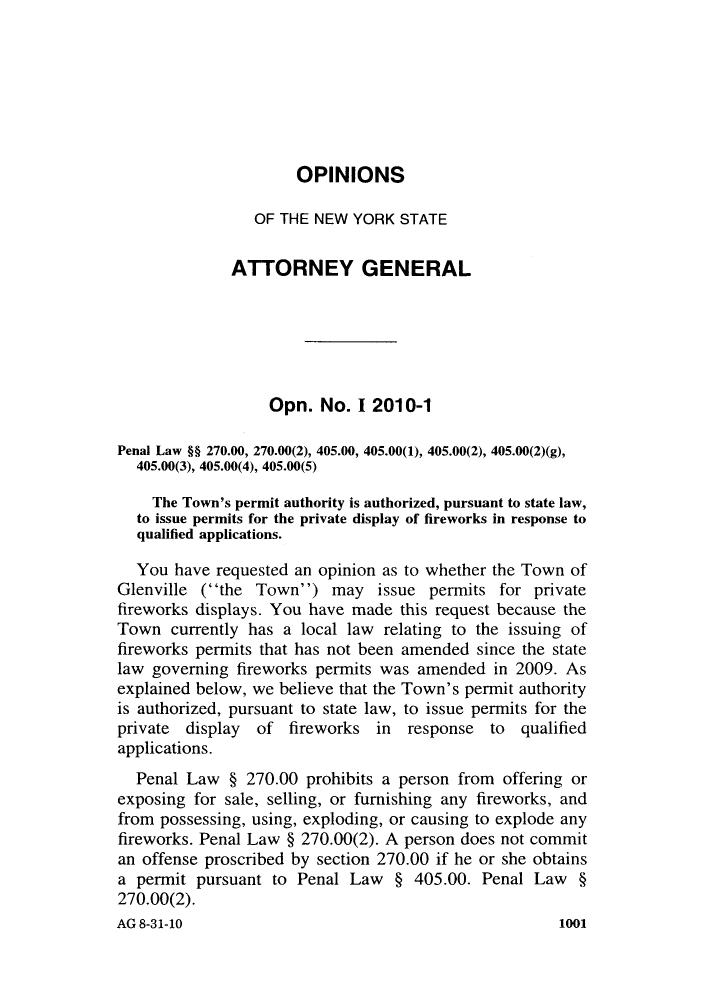 handle is hein.nyattgen/nysag0131 and id is 1 raw text is: OPINIONS

OF THE NEW YORK STATE
ATTORNEY GENERAL
Opn. No. I 2010-1
Penal Law §§ 270.00, 270.00(2), 405.00, 405.00(1), 405.00(2), 405.00(2)(g),
405.00(3), 405.00(4), 405.00(5)
The Town's permit authority is authorized, pursuant to state law,
to issue permits for the private display of fireworks in response to
qualified applications.
You have requested an opinion as to whether the Town of
Glenville (the Town) may issue permits for private
fireworks displays. You have made this request because the
Town currently has a local law relating to the issuing of
fireworks permits that has not been amended since the state
law governing fireworks permits was amended in 2009. As
explained below, we believe that the Town's permit authority
is authorized, pursuant to state law, to issue permits for the
private display of fireworks in response to qualified
applications.
Penal Law § 270.00 prohibits a person from offering or
exposing for sale, selling, or furnishing any fireworks, and
from possessing, using, exploding, or causing to explode any
fireworks. Penal Law § 270.00(2). A person does not commit
an offense proscribed by section 270.00 if he or she obtains
a permit pursuant to Penal Law § 405.00. Penal Law §
270.00(2).
AG 8-31-10                                           1001


