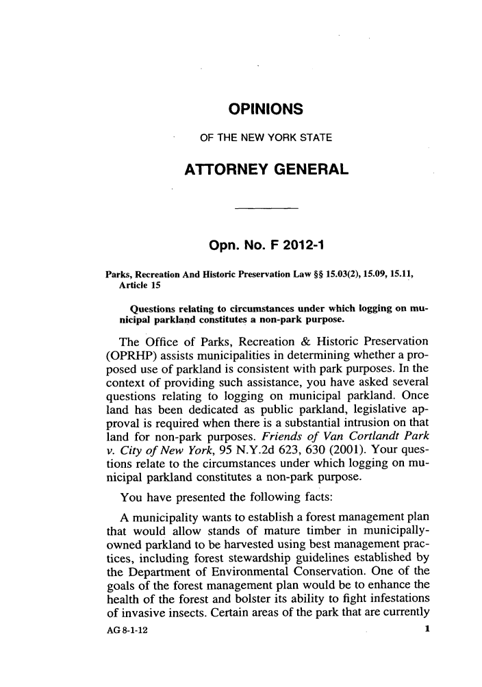 handle is hein.nyattgen/nysag0133 and id is 1 raw text is: OPINIONS
OF THE NEW YORK STATE
A-TORNEY GENERAL
Opn. No. F 2012-1
Parks, Recreation And Historic Preservation Law §§ 15.03(2), 15.09, 15.11,
Article 15
Questions relating to circumstances under which logging on mu-
nicipal parkland constitutes a non-park purpose.
The Office of Parks, Recreation & Historic Preservation
(OPRHP) assists municipalities in determining whether a pro-
posed use of parkland is consistent with park purposes. In the
context of providing such assistance, you have asked several
questions relating to logging on municipal parkland. Once
land has been dedicated as public parkland, legislative ap-
proval is required when there is a substantial intrusion on that
land for non-park purposes. Friends of Van Cortlandt Park
v. City of New York, 95 N.Y.2d 623, 630 (2001). Your ques-
tions relate to the circumstances under which logging on mu-
nicipal parkland constitutes a non-park purpose.
You have presented the following facts:
A municipality wants to establish a forest management plan
that would allow stands of mature timber in municipally-
owned parkland to be harvested using best management prac-
tices, including forest stewardship guidelines established by
the Department of Environmental Conservation. One of the
goals of the forest management plan would be to enhance the
health of the forest and bolster its ability to fight infestations
of invasive insects. Certain areas of the park that are currently
AG8-1-12                                             1


